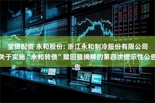 宝贷配资 永和股份: 浙江永和制冷股份有限公司关于实施“永和转债”赎回暨摘牌的第四次提示性公告