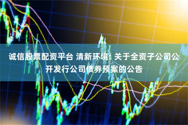 诚信股票配资平台 清新环境: 关于全资子公司公开发行公司债券预案的公告
