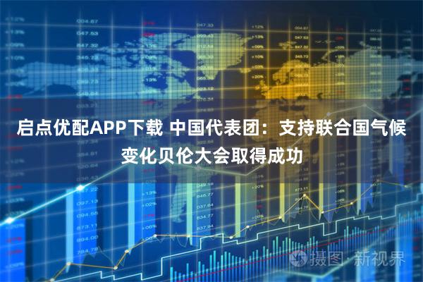 启点优配APP下载 中国代表团：支持联合国气候变化贝伦大会取得成功