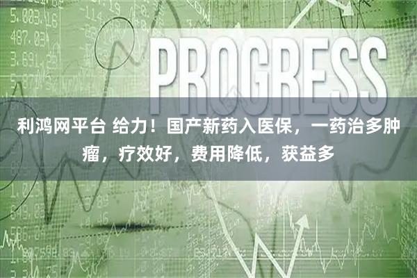利鸿网平台 给力!国产新药入医保,一药治多肿瘤,疗效好,费用降低,获益多