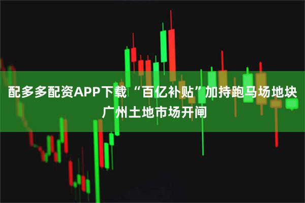 配多多配资APP下载 “百亿补贴”加持跑马场地块 广州土地市场开闸