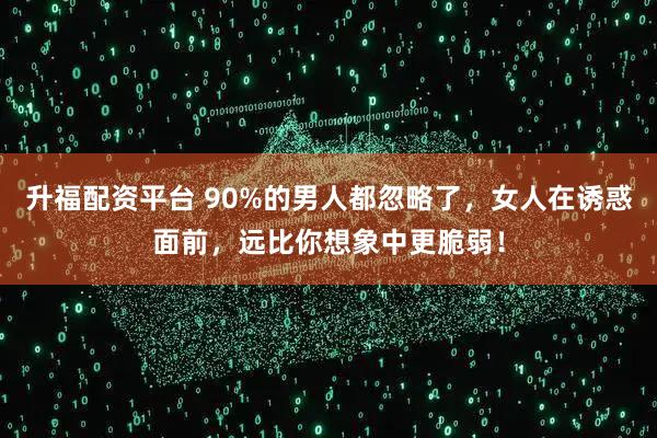 升福配资平台 90%的男人都忽略了,女人在诱惑面前,远比你想象中更脆弱!