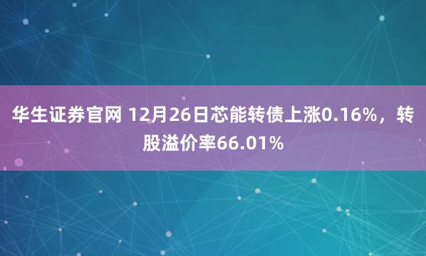 华生证券官网 12月26日芯能转债上涨0.16%，转股溢价率66.01%