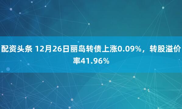 配资头条 12月26日丽岛转债上涨0.09%，转股溢价率41.96%