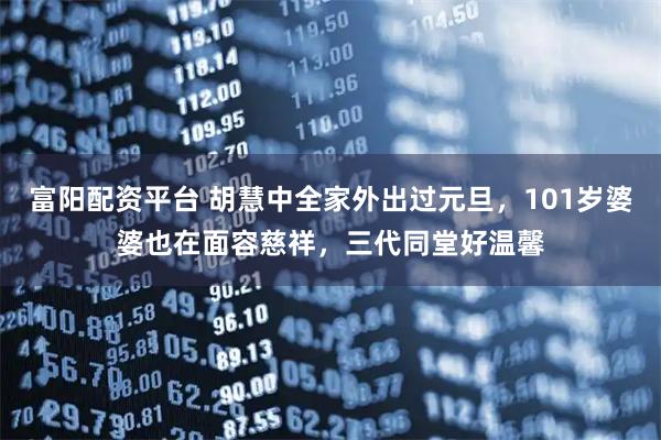 富阳配资平台 胡慧中全家外出过元旦，101岁婆婆也在面容慈祥，三代同堂好温馨