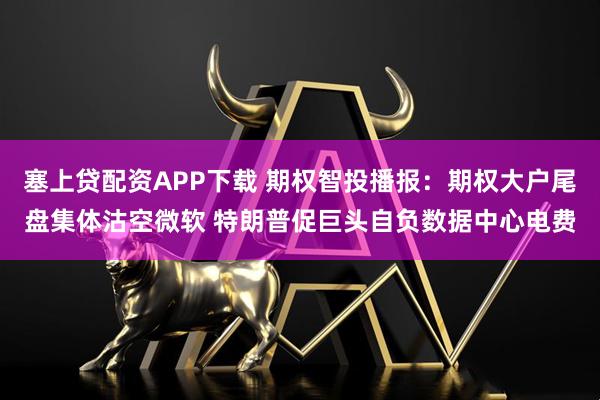 塞上贷配资APP下载 期权智投播报：期权大户尾盘集体沽空微软 特朗普促巨头自负数据中心电费