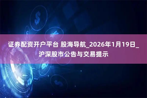 证券配资开户平台 股海导航_2026年1月19日_沪深股市公告与交易提示