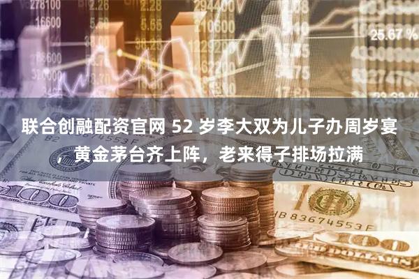 联合创融配资官网 52 岁李大双为儿子办周岁宴，黄金茅台齐上阵，老来得子排场拉满