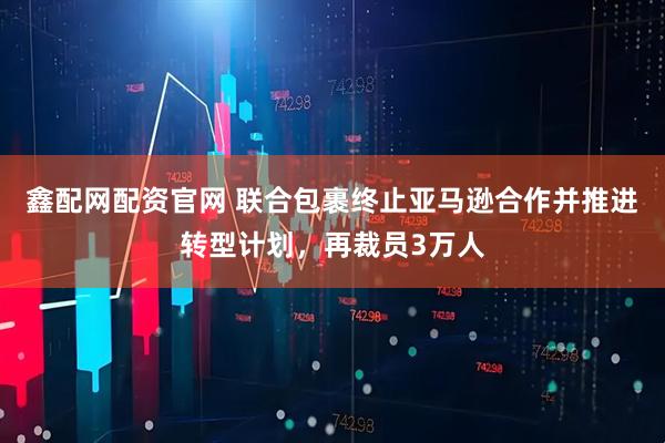鑫配网配资官网 联合包裹终止亚马逊合作并推进转型计划，再裁员3万人