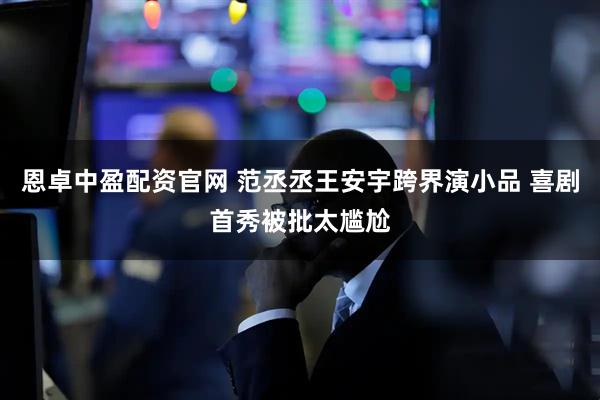 恩卓中盈配资官网 范丞丞王安宇跨界演小品 喜剧首秀被批太尴尬