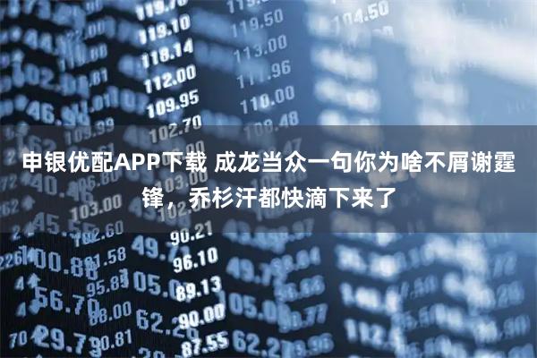 申银优配APP下载 成龙当众一句你为啥不屑谢霆锋，乔杉汗都快滴下来了