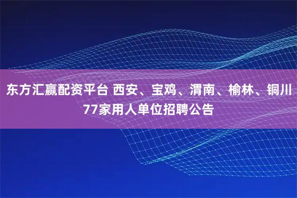 东方汇赢配资平台 西安、宝鸡、渭南、榆林、铜川77家用人单位招聘公告