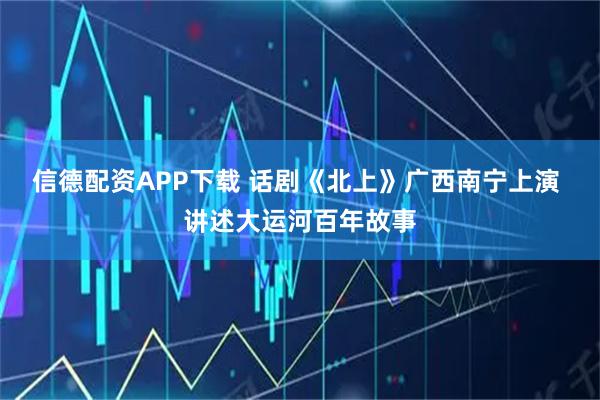 信德配资APP下载 话剧《北上》广西南宁上演 讲述大运河百年故事