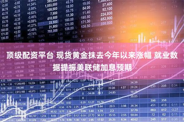 顶级配资平台 现货黄金抹去今年以来涨幅 就业数据提振美联储加息预期