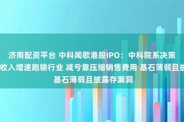 济南配资平台 中科闻歌港股IPO：中科院系决策智能厂商 收入增速跑输行业 减亏靠压缩销售费用 基石薄弱且披露存漏洞