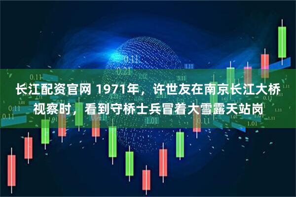 长江配资官网 1971年，许世友在南京长江大桥视察时，看到守桥士兵冒着大雪露天站岗