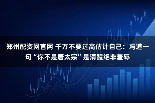 郑州配资网官网 千万不要过高估计自己：冯道一句“你不是唐太宗”是清醒绝非羞辱